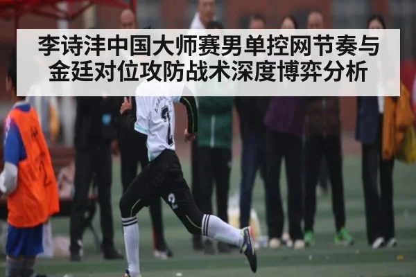 李诗沣中国大师赛男单控网节奏与金廷对位攻防战术深度博弈分析